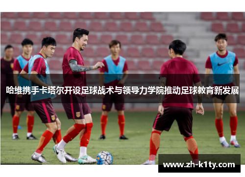 哈维携手卡塔尔开设足球战术与领导力学院推动足球教育新发展