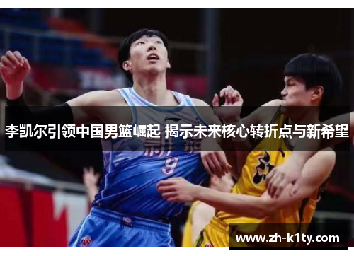 李凯尔引领中国男篮崛起 揭示未来核心转折点与新希望