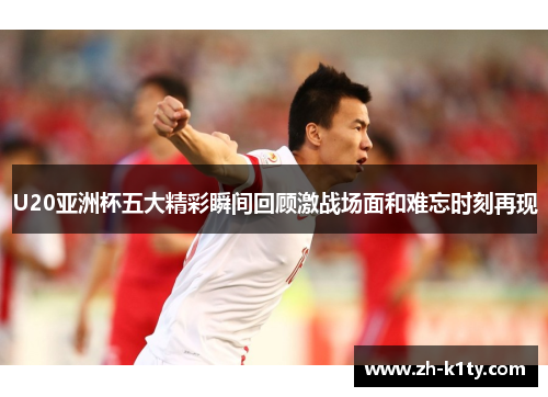 U20亚洲杯五大精彩瞬间回顾激战场面和难忘时刻再现