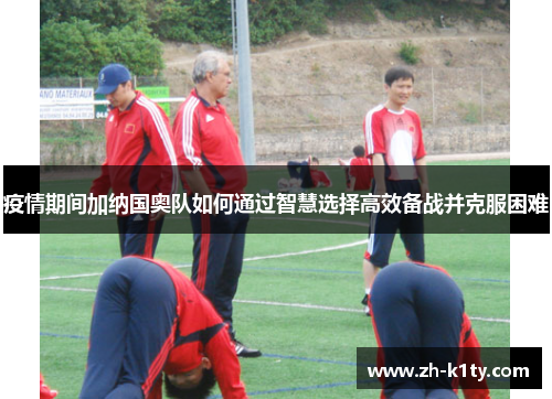 疫情期间加纳国奥队如何通过智慧选择高效备战并克服困难