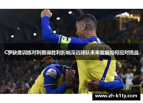 C罗缺席训练对利雅得胜利影响深远球队未来发展如何应对挑战