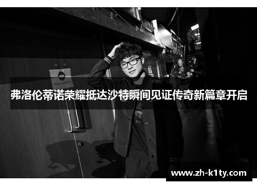 弗洛伦蒂诺荣耀抵达沙特瞬间见证传奇新篇章开启
