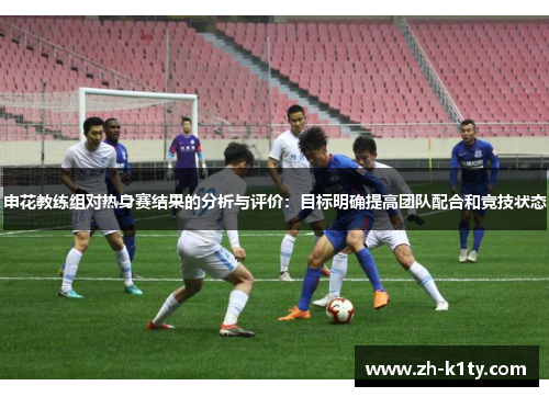 申花教练组对热身赛结果的分析与评价：目标明确提高团队配合和竞技状态