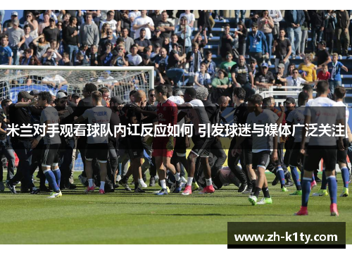 米兰对手观看球队内讧反应如何 引发球迷与媒体广泛关注