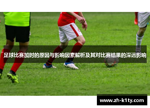 足球比赛加时的原因与影响因素解析及其对比赛结果的深远影响