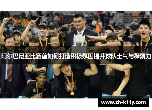 阿尔巴尼亚比赛前如何打造积极氛围提升球队士气与凝聚力